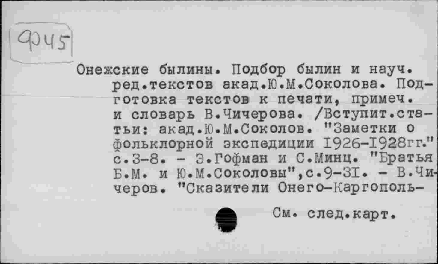 ﻿Онежские былины. Подбор былин и науч.
ред.текстов акад.Ю.М.Соколова. Подготовка текстов к печати, примеч.
и словарь В.Чичерова. /Вступит.статьи: акад.Ю.М.Соколов. “Заметки о фольклорной экспедиции І926-І92-8ГГ." с.3-8. - Э.Гофман и С.Минц. "Братья Б.М. и Ю.М.Соколовы",с.9-31. - В.Чи черов. "Сказители Онего-Каргополь-
А См. след.карт.